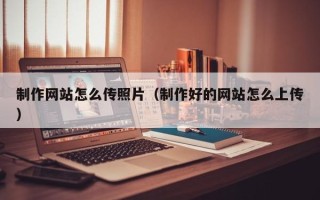 辽阳制作网站怎么传照片（制作好的网站怎么上传）