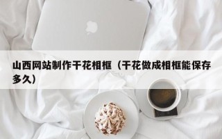 辽阳山西网站制作干花相框（干花做成相框能保存多久）